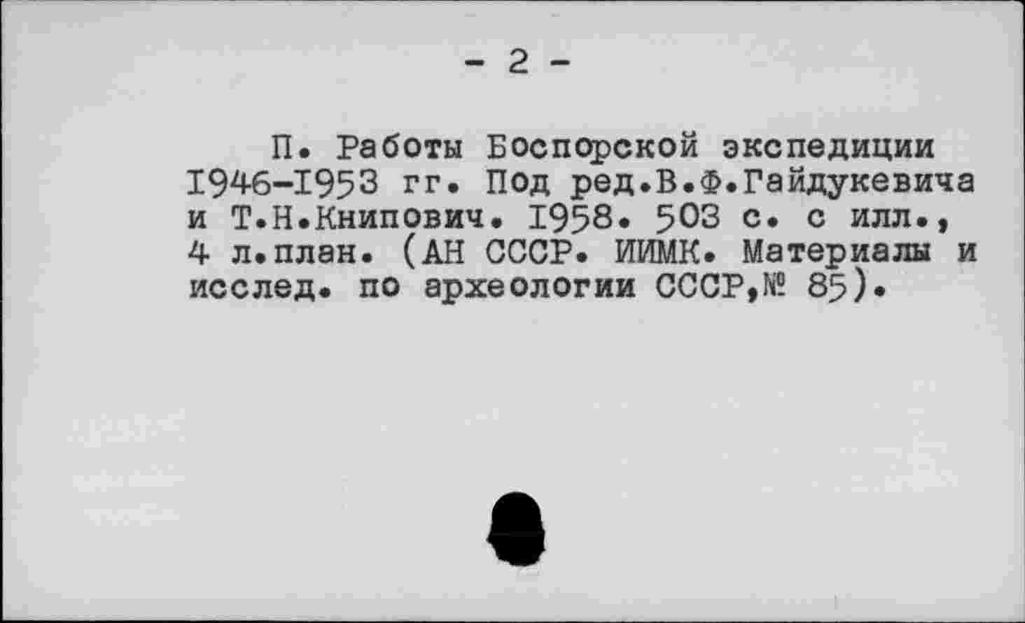 ﻿- 2 -
П. Работы Боспорской экспедиции 1946-1953 гг. Под ред.В.Ф.Гайдукевича и Т.Н.Книпович. 1958* 503 с. с илл., 4 л.план. (АН СССР. ИИМК. Материалы и исслед. по археологии СССР,№ 85).